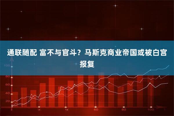 通联随配 富不与官斗？马斯克商业帝国或被白宫报复