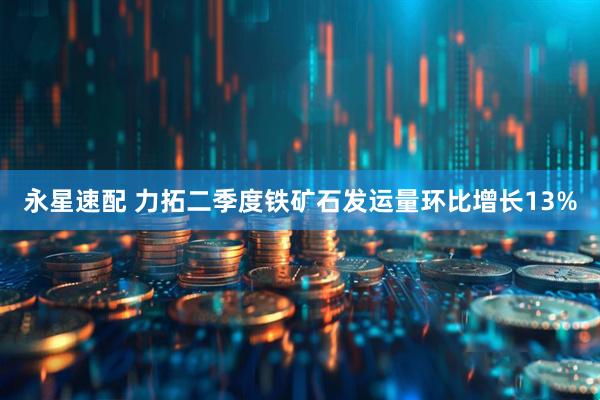 永星速配 力拓二季度铁矿石发运量环比增长13%