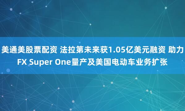 美通美股票配资 法拉第未来获1.05亿美元融资 助力FX Super One量产及美国电动车业务扩张