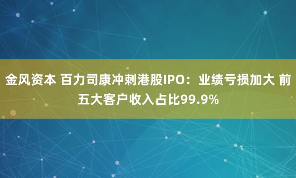 金风资本 百力司康冲刺港股IPO：业绩亏损加大 前五大客户收入占比99.9%