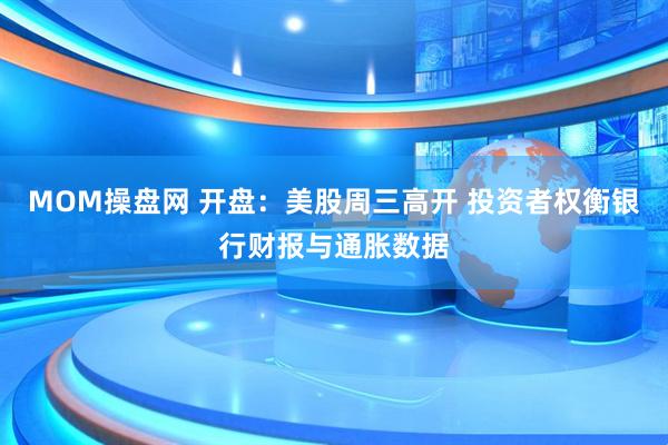 MOM操盘网 开盘：美股周三高开 投资者权衡银行财报与通胀数据