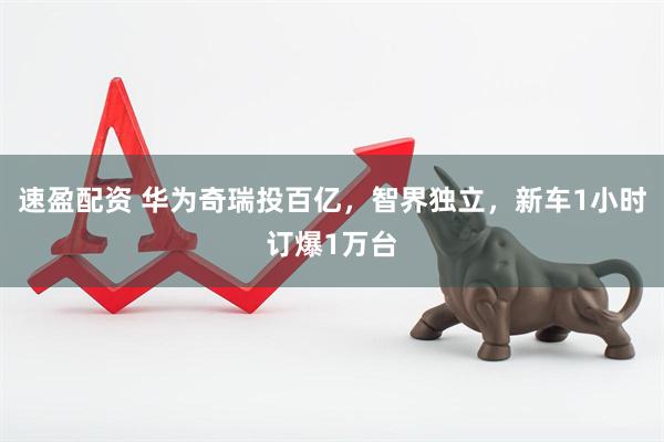 速盈配资 华为奇瑞投百亿，智界独立，新车1小时订爆1万台