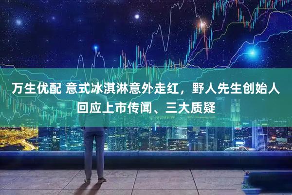 万生优配 意式冰淇淋意外走红，野人先生创始人回应上市传闻、三大质疑