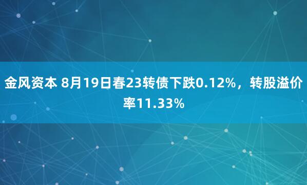 金风资本 8月19日春23转债下跌0.12%，转股溢价率11.33%