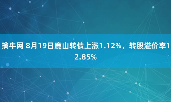 擒牛网 8月19日鹿山转债上涨1.12%，转股溢价率12.85%