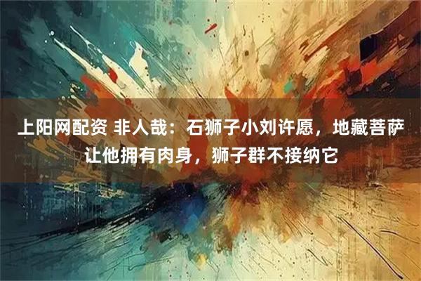 上阳网配资 非人哉：石狮子小刘许愿，地藏菩萨让他拥有肉身，狮子群不接纳它