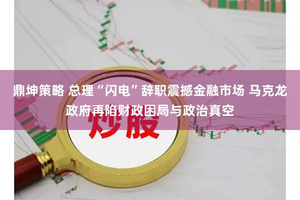 鼎坤策略 总理“闪电”辞职震撼金融市场 马克龙政府再陷财政困局与政治真空