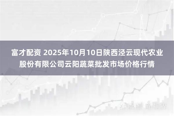 富才配资 2025年10月10日陕西泾云现代农业股份有限公司云阳蔬菜批发市场价格行情