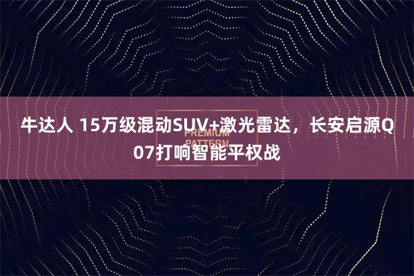 牛达人 15万级混动SUV+激光雷达，长安启源Q07打响智能平权战