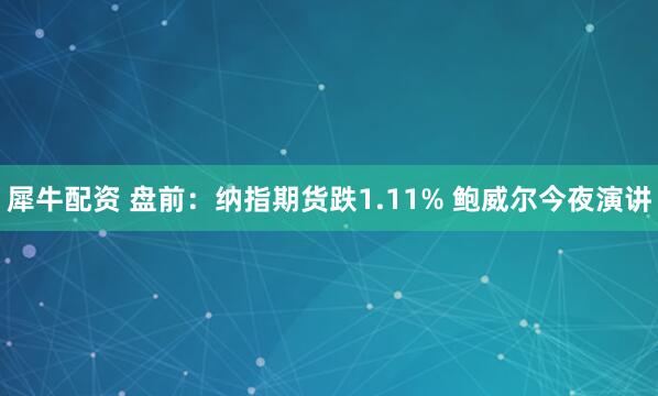 犀牛配资 盘前：纳指期货跌1.11% 鲍威尔今夜演讲