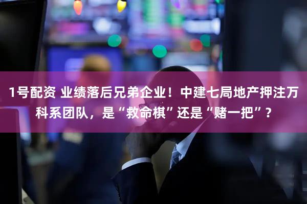 1号配资 业绩落后兄弟企业！中建七局地产押注万科系团队，是“救命棋”还是“赌一把”？