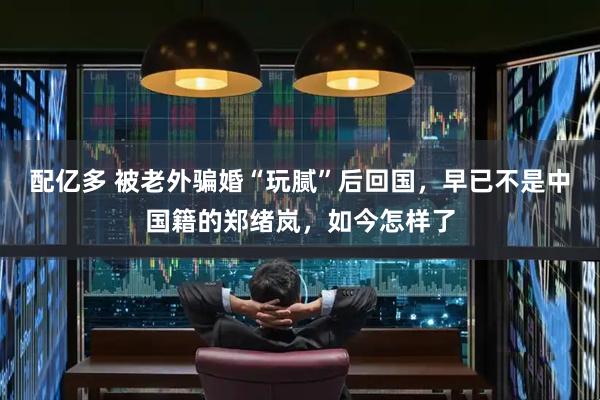 配亿多 被老外骗婚“玩腻”后回国，早已不是中国籍的郑绪岚，如今怎样了