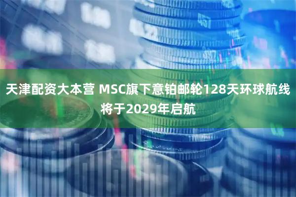 天津配资大本营 MSC旗下意铂邮轮128天环球航线将于2029年启航