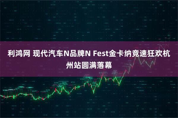 利鸿网 现代汽车N品牌N Fest金卡纳竞速狂欢杭州站圆满落幕