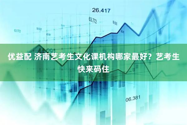优益配 济南艺考生文化课机构哪家最好？艺考生快来码住