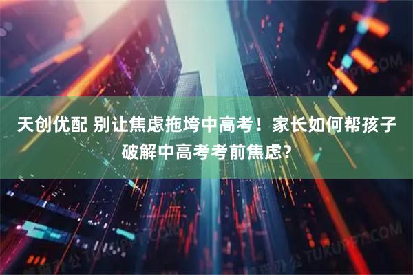 天创优配 别让焦虑拖垮中高考！家长如何帮孩子破解中高考考前焦虑？