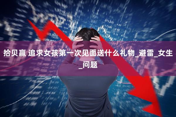 拾贝赢 追求女孩第一次见面送什么礼物_避雷_女生_问题
